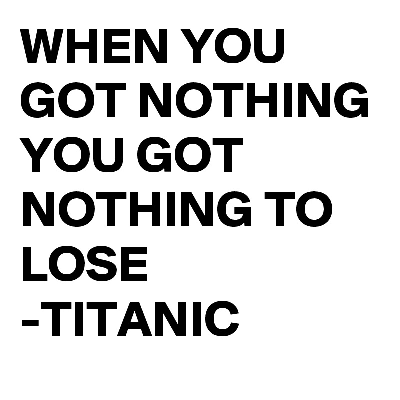 WHEN YOU GOT NOTHING YOU GOT NOTHING TO LOSE 
-TITANIC 