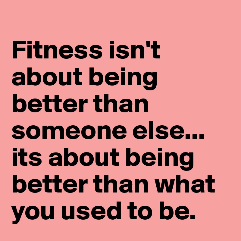 
Fitness isn't about being better than someone else... its about being better than what you used to be.