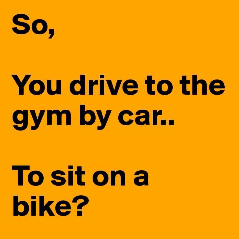 So,

You drive to the gym by car..

To sit on a bike? 