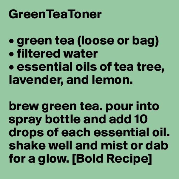GreenTeaToner

• green tea (loose or bag)
• filtered water
• essential oils of tea tree, lavender, and lemon.

brew green tea. pour into spray bottle and add 10 drops of each essential oil. shake well and mist or dab for a glow. [Bold Recipe]