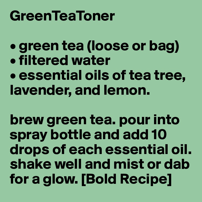GreenTeaToner

• green tea (loose or bag)
• filtered water
• essential oils of tea tree, lavender, and lemon.

brew green tea. pour into spray bottle and add 10 drops of each essential oil. shake well and mist or dab for a glow. [Bold Recipe]
