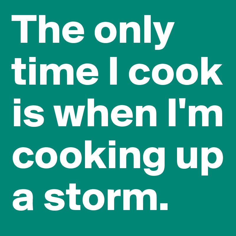 The only time I cook is when I'm cooking up a storm.
