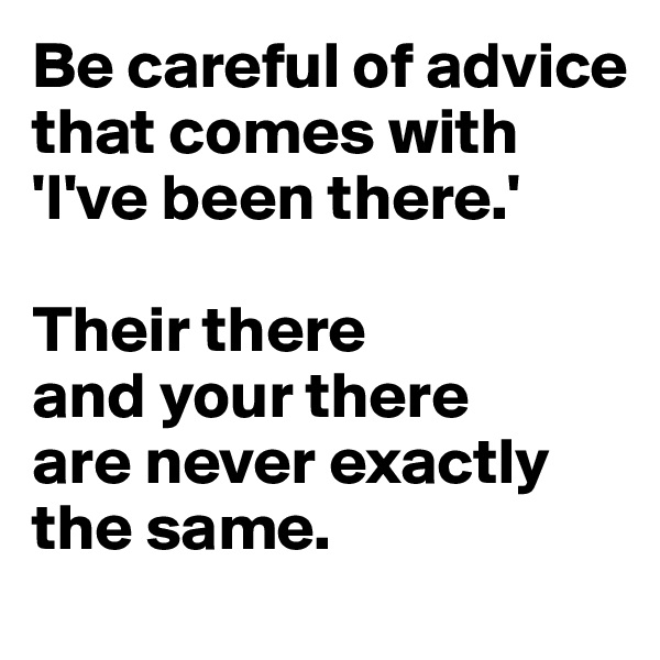 Be careful of advice
that comes with 
'I've been there.' 

Their there 
and your there 
are never exactly the same.