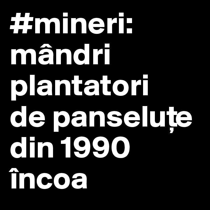 #mineri:
mândri
plantatori
de panselu?e
din 1990 încoa