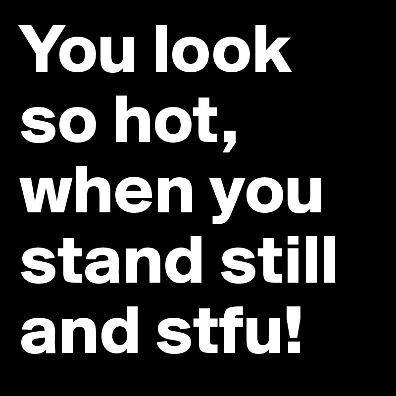 You look so hot, when you stand still and stfu! 
