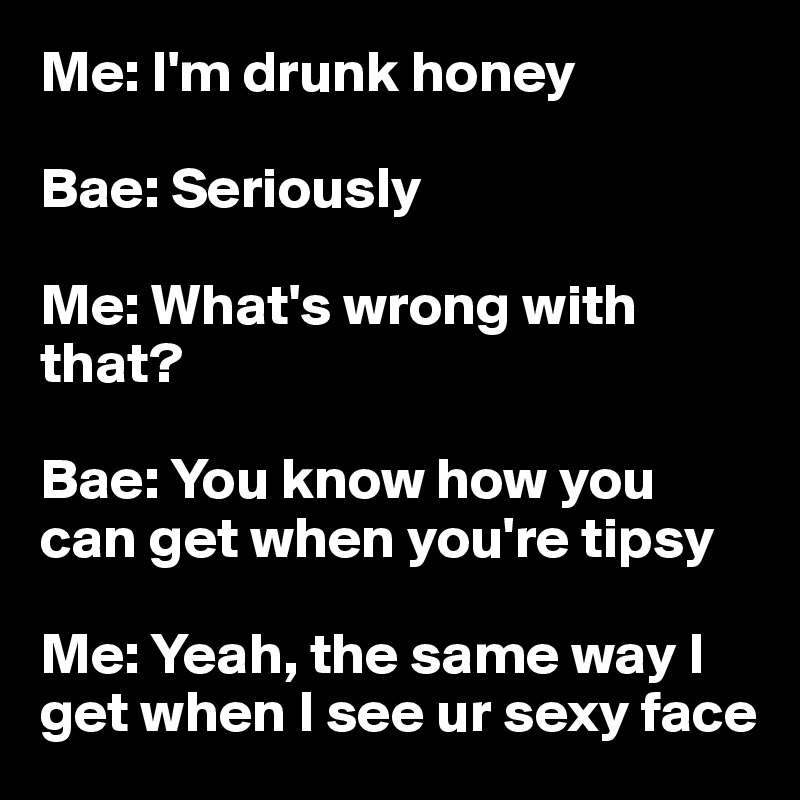 Me: I'm drunk honey 

Bae: Seriously 

Me: What's wrong with that? 

Bae: You know how you can get when you're tipsy 

Me: Yeah, the same way I get when I see ur sexy face