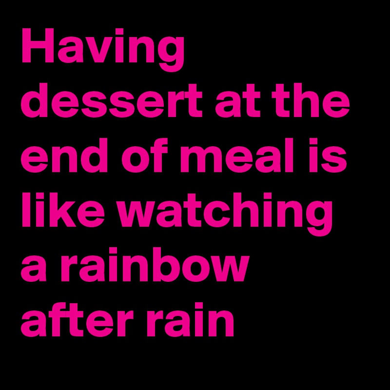 Having dessert at the end of meal is like watching a rainbow after rain