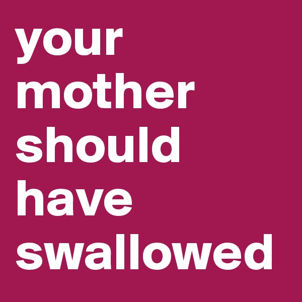 your mother should have swallowed