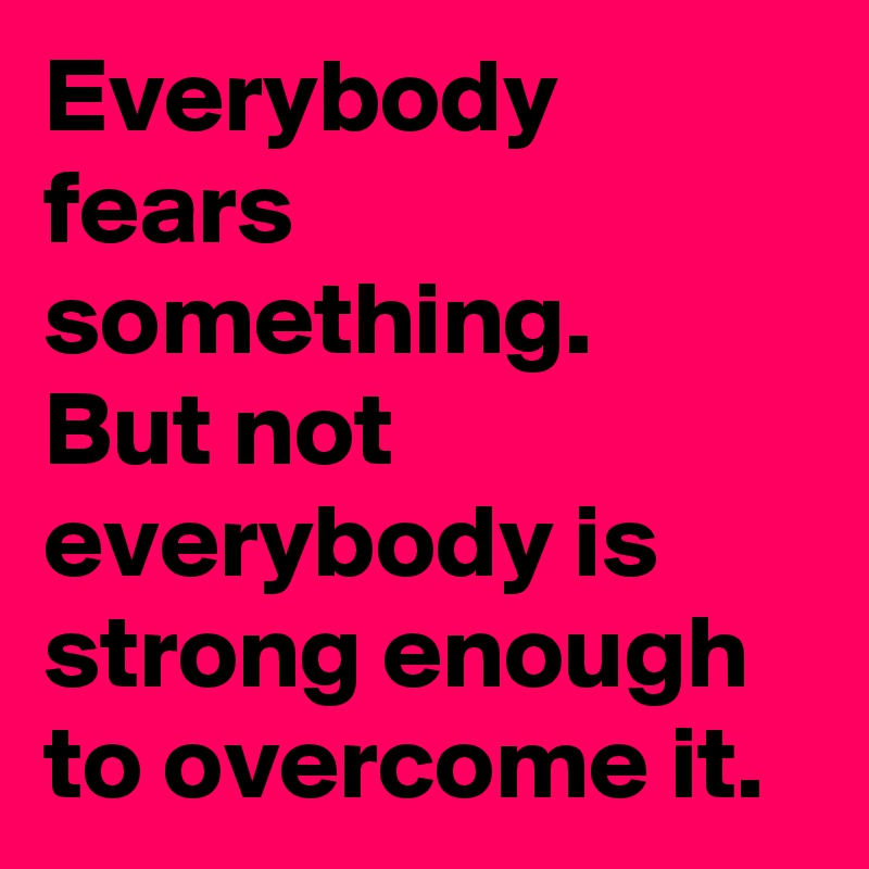 Everybody fears something. 
But not everybody is strong enough to overcome it.