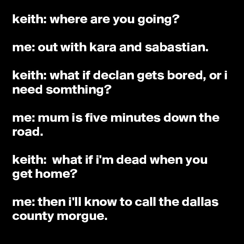 keith: where are you going?

me: out with kara and sabastian.

keith: what if declan gets bored, or i need somthing?

me: mum is five minutes down the road.

keith:  what if i'm dead when you get home?

me: then i'll know to call the dallas county morgue.