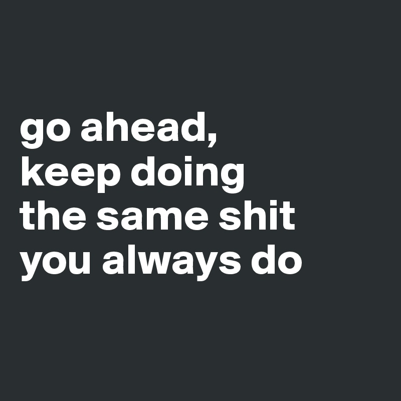 

go ahead,
keep doing
the same shit
you always do

