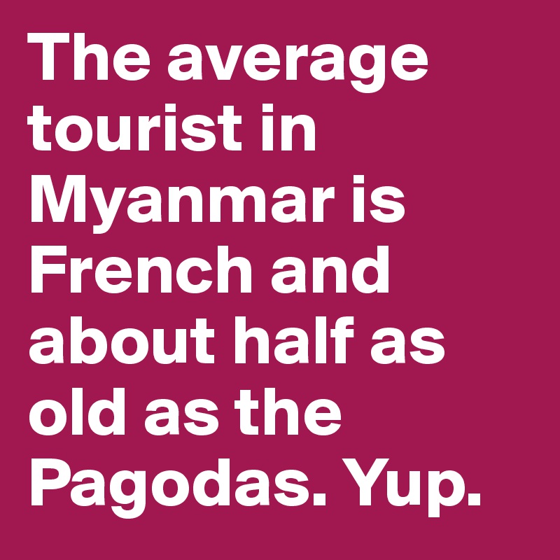 The average tourist in Myanmar is French and about half as old as the Pagodas. Yup.