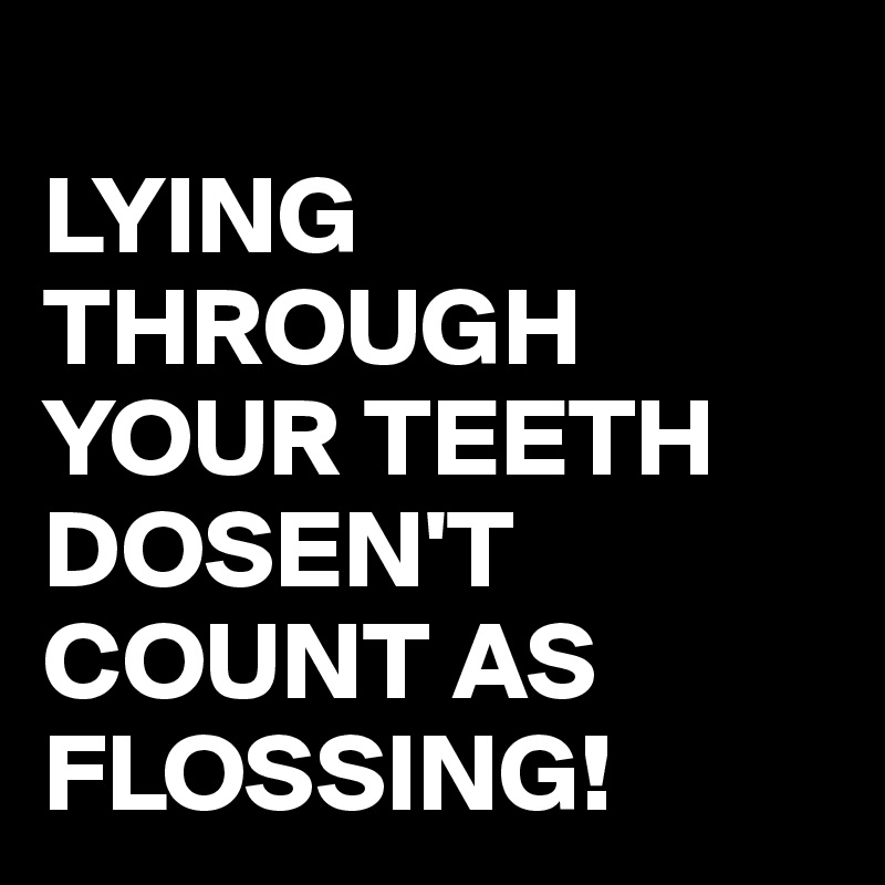 
LYING THROUGH YOUR TEETH
DOSEN'T COUNT AS FLOSSING!