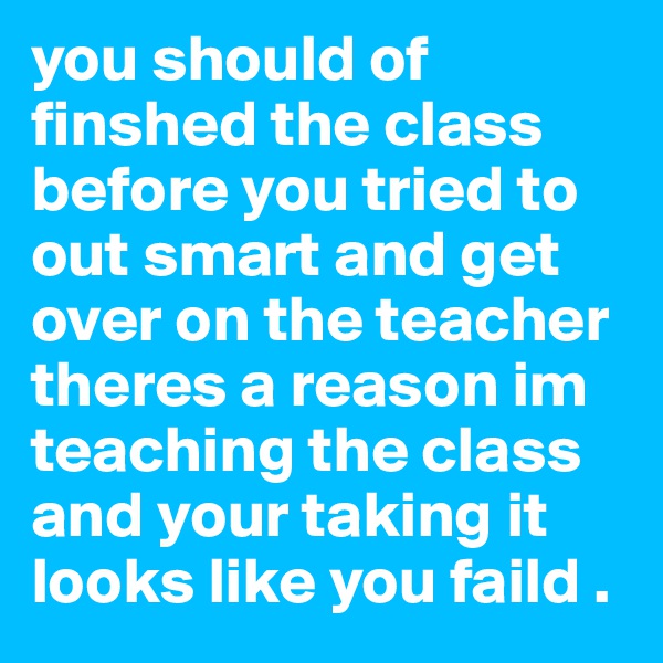 you should of finshed the class before you tried to out smart and get over on the teacher theres a reason im teaching the class and your taking it looks like you faild . 