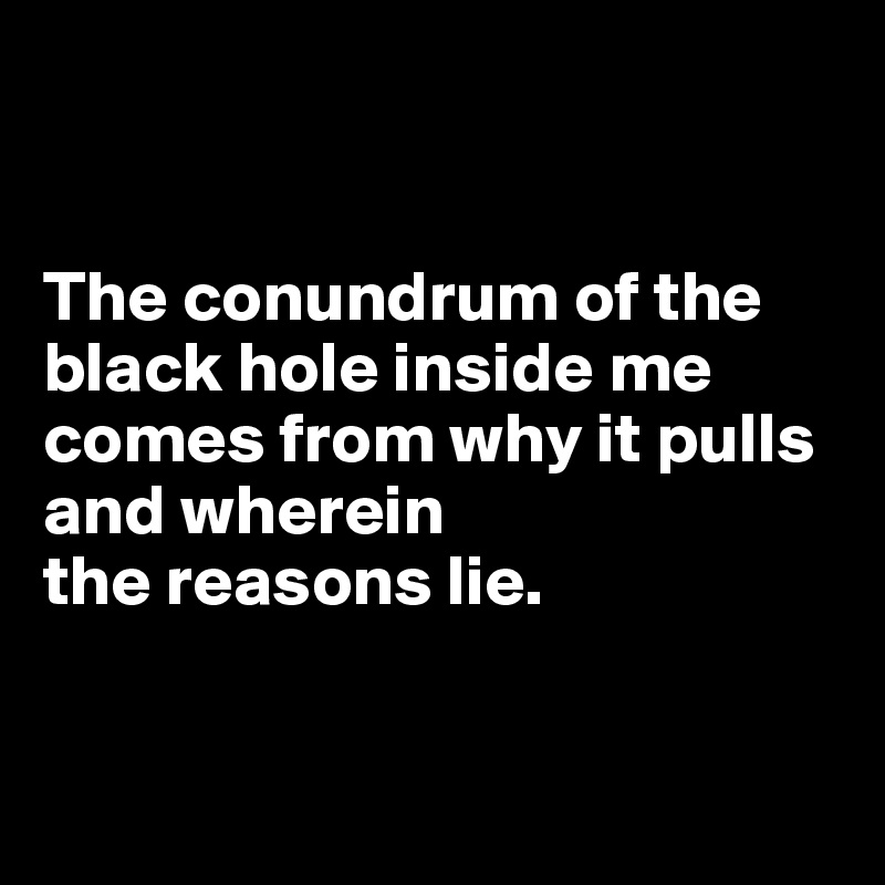 


The conundrum of the black hole inside me comes from why it pulls and wherein 
the reasons lie.


