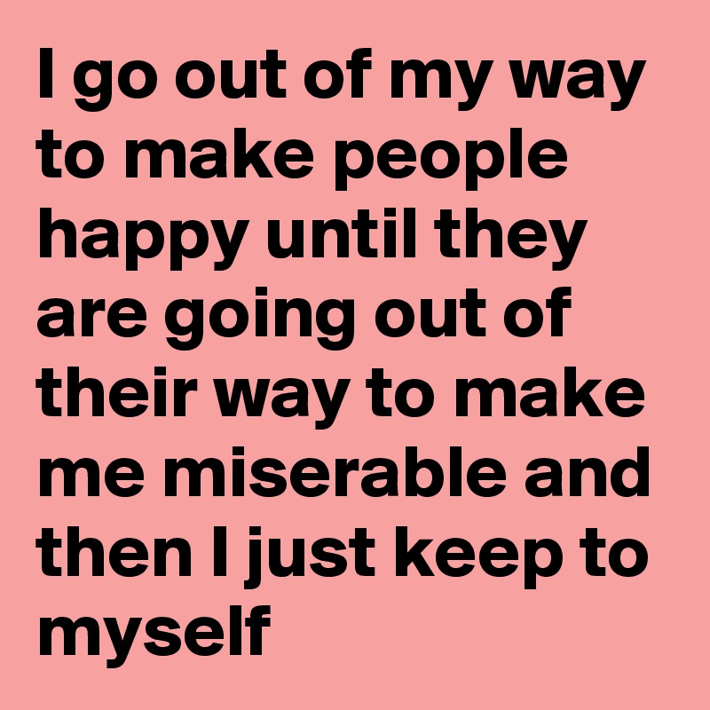 I Go Out Of My Way To Make People Happy Until They Are Going Out Of Their Way To Make Me Miserable And Then I Just Keep To Myself Post By