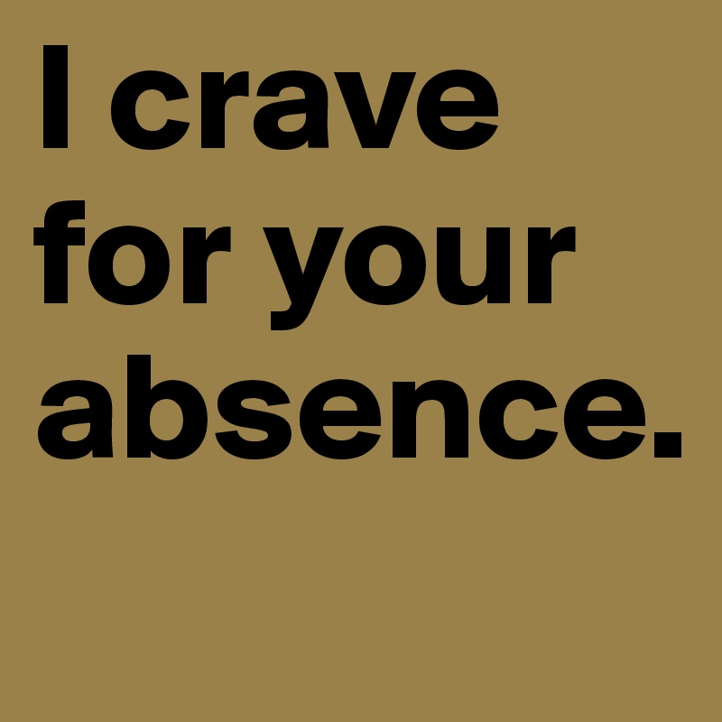 I crave for your absence.
