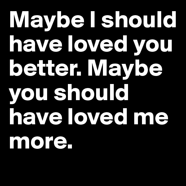 Maybe I should have loved you better. Maybe you should have loved me more.