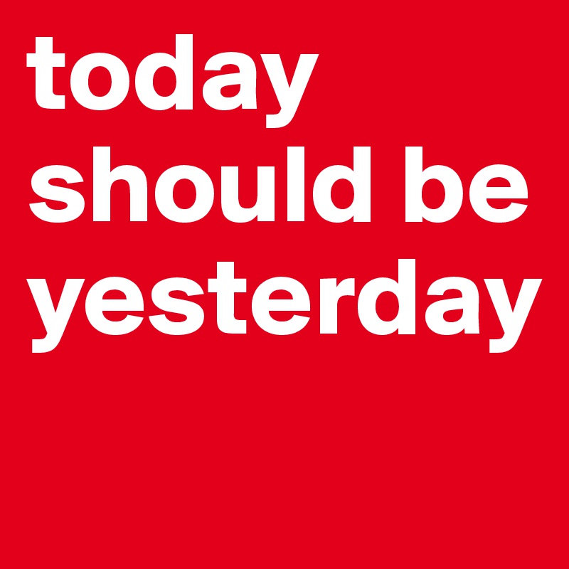 today should be yesterday 
