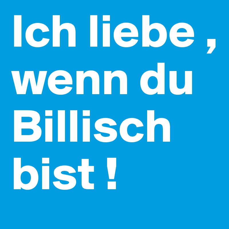 Ich liebe , wenn du Billisch bist !