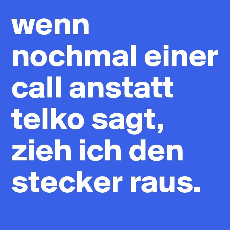 wenn nochmal einer call anstatt telko sagt, zieh ich den stecker raus.