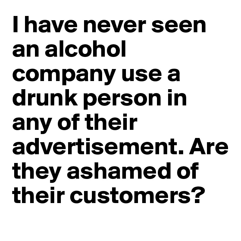 I have never seen an alcohol company use a drunk person in any of their advertisement. Are they ashamed of their customers?