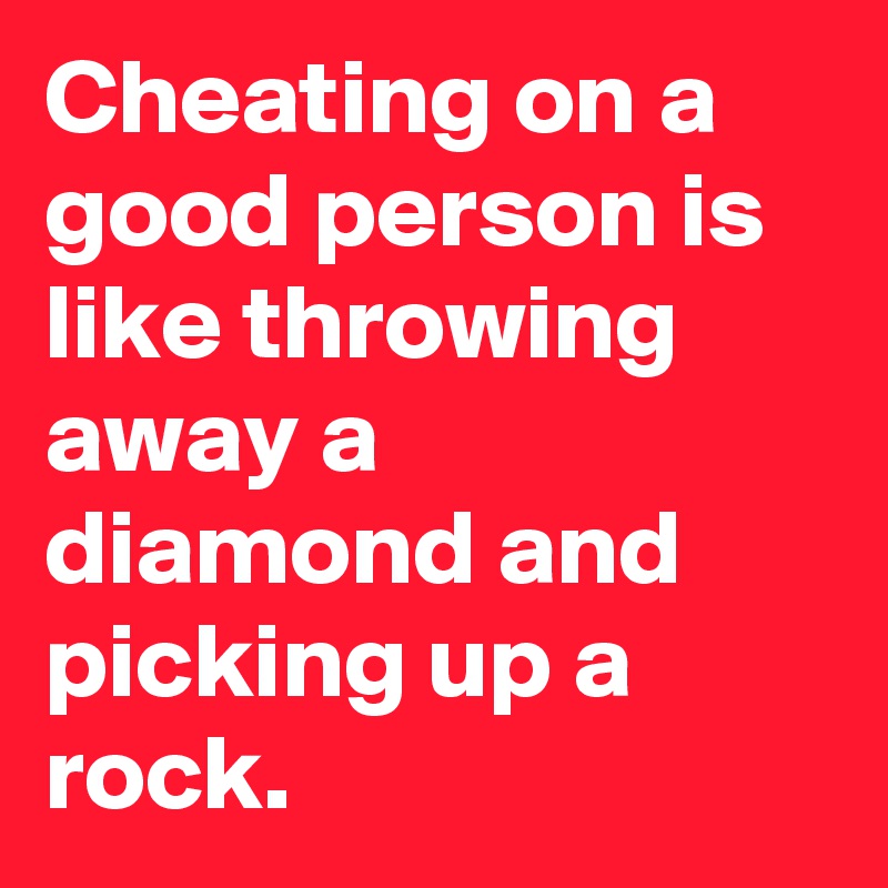 Cheating on a good person is like throwing away a diamond and picking up a rock.