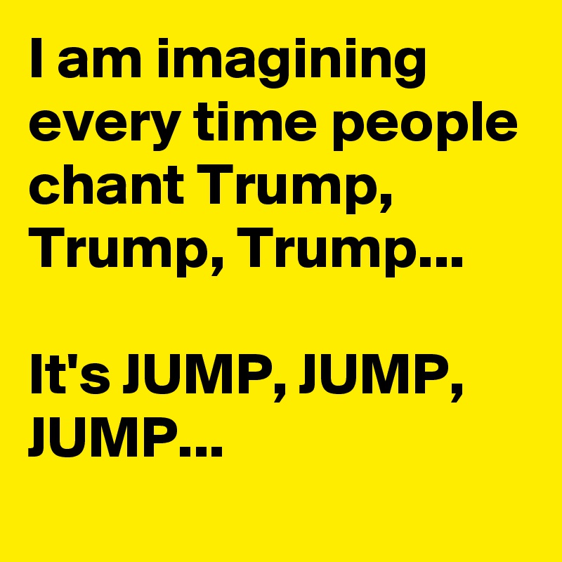 I am imagining every time people chant Trump, Trump, Trump...

It's JUMP, JUMP, JUMP...