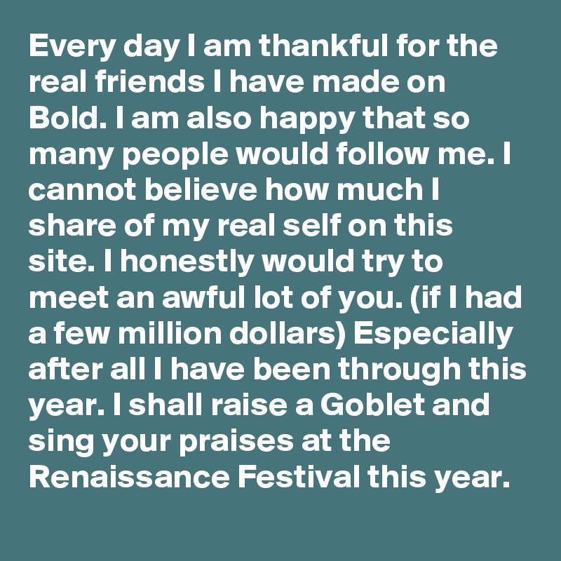 Every day I am thankful for the real friends I have made on Bold. I am also happy that so many people would follow me. I cannot believe how much I share of my real self on this site. I honestly would try to meet an awful lot of you. (if I had a few million dollars) Especially after all I have been through this year. I shall raise a Goblet and sing your praises at the Renaissance Festival this year.