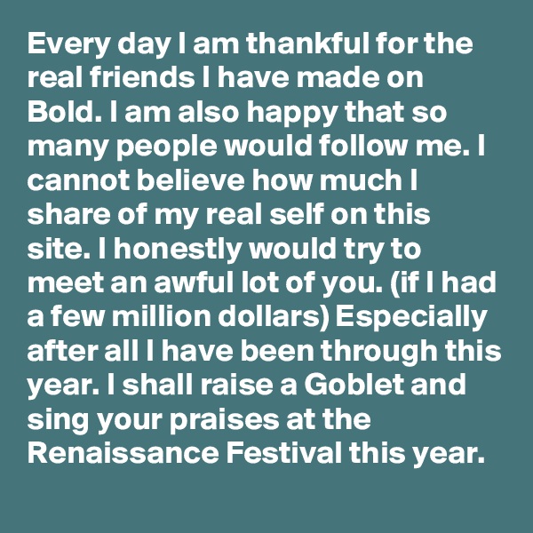 Every day I am thankful for the real friends I have made on Bold. I am also happy that so many people would follow me. I cannot believe how much I share of my real self on this site. I honestly would try to meet an awful lot of you. (if I had a few million dollars) Especially after all I have been through this year. I shall raise a Goblet and sing your praises at the Renaissance Festival this year.