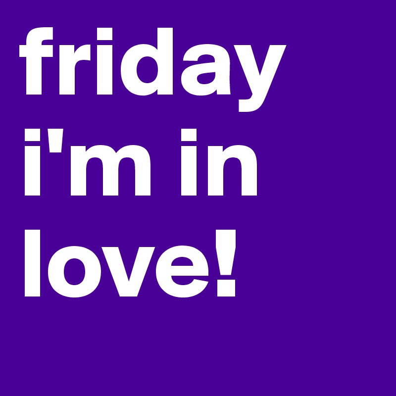 friday 
i'm in love!