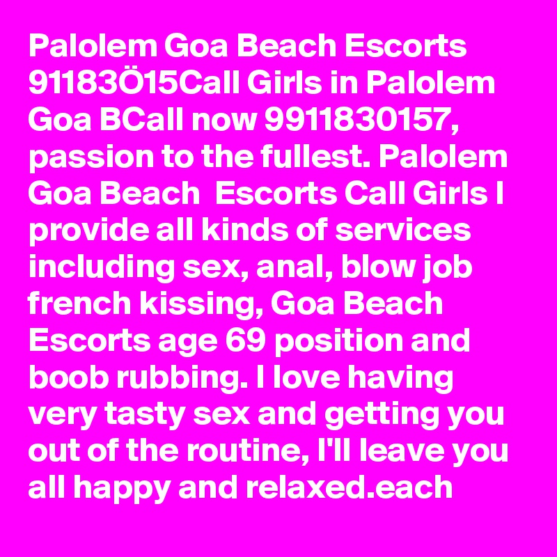 Palolem Goa Beach Escorts  91183Ö15Call Girls in Palolem Goa BCall now 9911830157, passion to the fullest. Palolem Goa Beach  Escorts Call Girls I provide all kinds of services including sex, anal, blow job french kissing, Goa Beach  Escorts age 69 position and boob rubbing. I love having very tasty sex and getting you out of the routine, I'll leave you all happy and relaxed.each