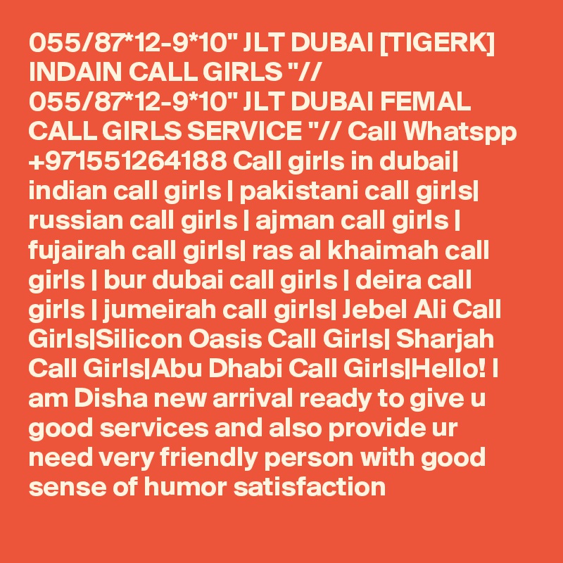 055/87*12-9*10" JLT DUBAI [TIGERK] INDAIN CALL GIRLS "// 055/87*12-9*10" JLT DUBAI FEMAL CALL GIRLS SERVICE "// Call Whatspp +971551264188 Call girls in dubai| indian call girls | pakistani call girls| russian call girls | ajman call girls | fujairah call girls| ras al khaimah call girls | bur dubai call girls | deira call girls | jumeirah call girls| Jebel Ali Call Girls|Silicon Oasis Call Girls| Sharjah Call Girls|Abu Dhabi Call Girls|Hello! I am Disha new arrival ready to give u good services and also provide ur need very friendly person with good sense of humor satisfaction 