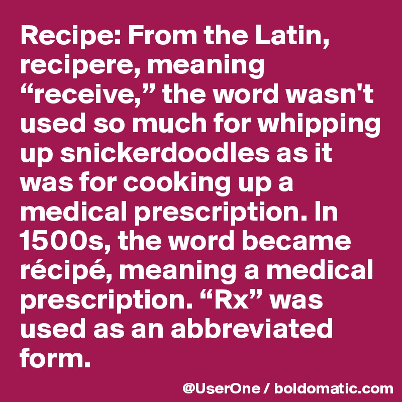 Recipe: From the Latin, recipere, meaning “receive,” the word wasn't used so much for whipping up snickerdoodles as it was for cooking up a medical prescription. In 1500s, the word became récipé, meaning a medical prescription. “Rx” was used as an abbreviated form.