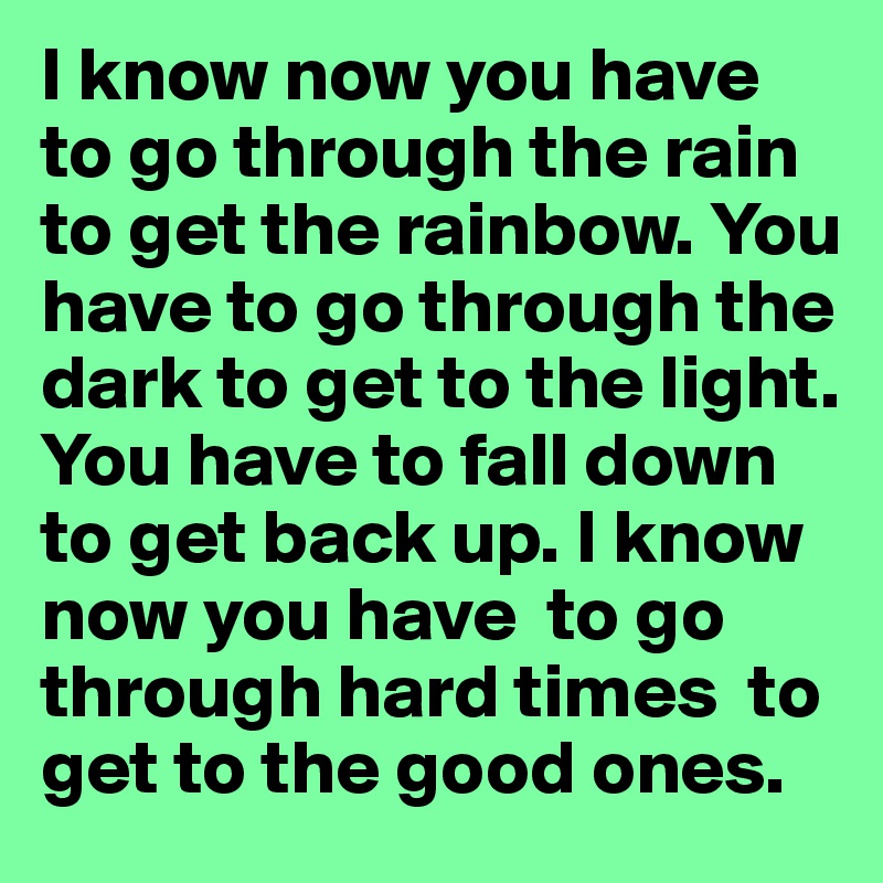 I know now you have to go through the rain to get the rainbow. You have to go through the dark to get to the light. You have to fall down to get back up. I know now you have  to go through hard times  to get to the good ones.