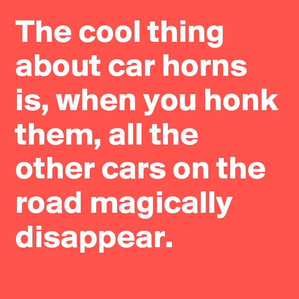 The cool thing about car horns is, when you honk them, all the other cars on the road magically disappear.