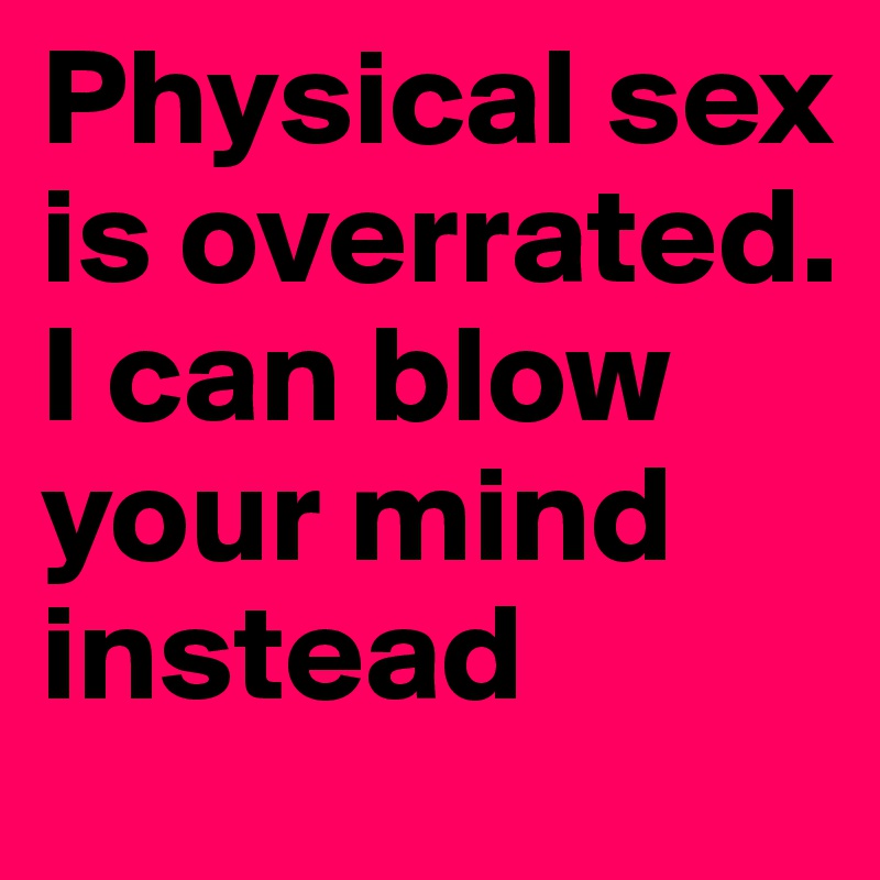 Physical sex is overrated. I can blow your mind instead