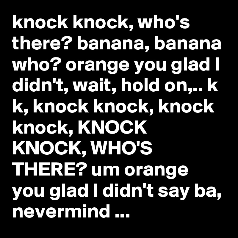 knock knock, who's there? banana, banana who? orange you glad I didn't, wait, hold on,.. k k, knock knock, knock knock, KNOCK KNOCK, WHO'S THERE? um orange you glad I didn't say ba, nevermind ...
