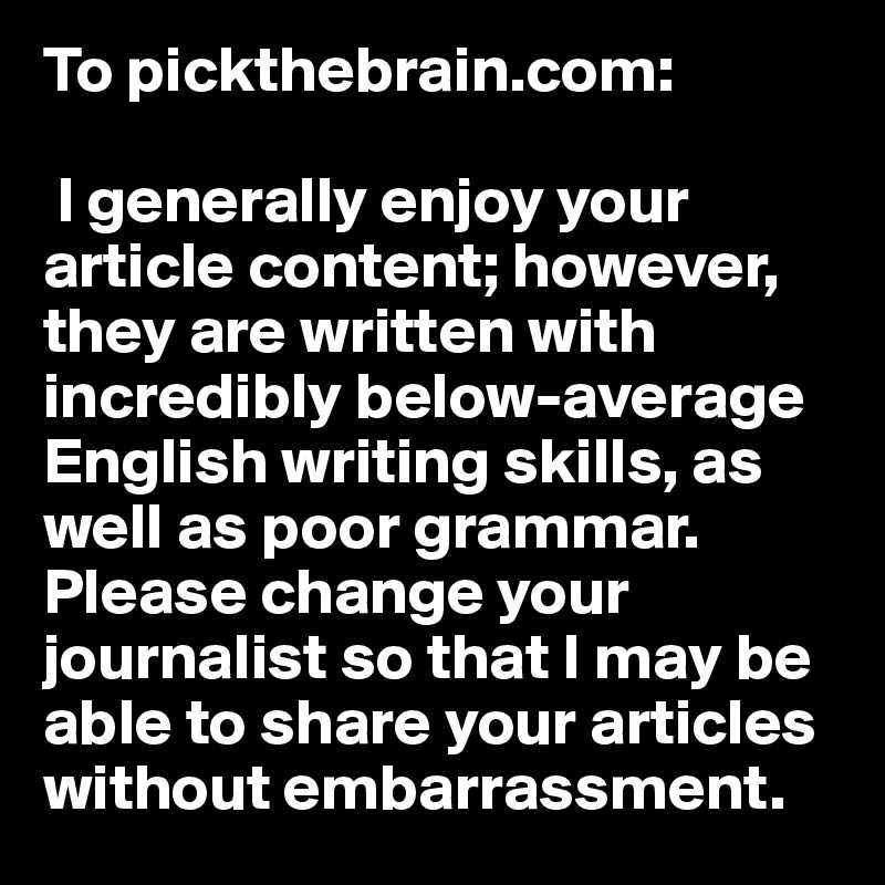 To pickthebrain.com:

 I generally enjoy your article content; however, they are written with incredibly below-average English writing skills, as well as poor grammar. Please change your journalist so that I may be able to share your articles without embarrassment. 