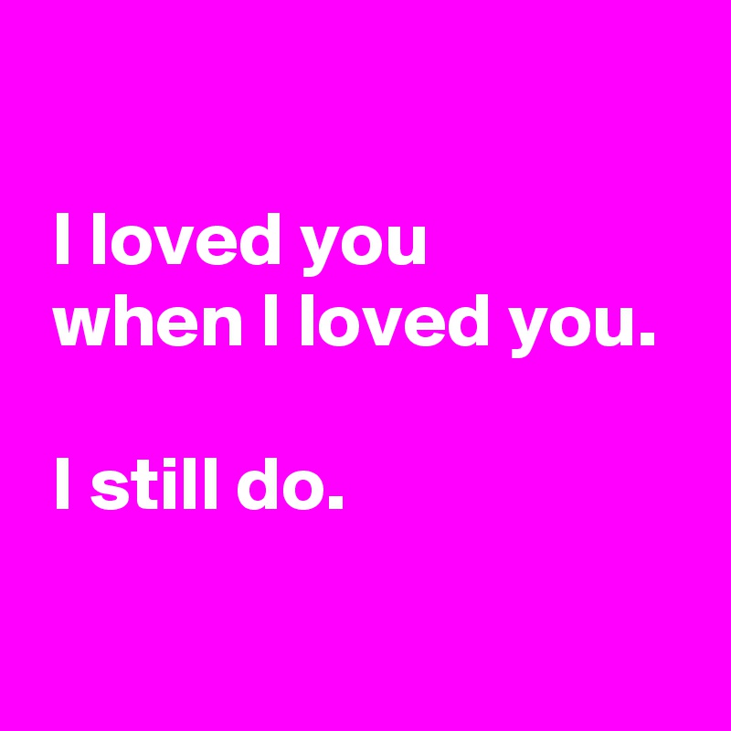 

 I loved you
 when I loved you.

 I still do.

