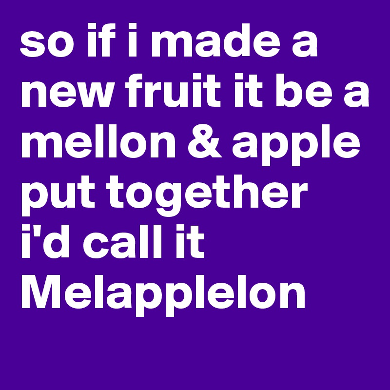 so if i made a new fruit it be a mellon & apple put together 
i'd call it Melapplelon