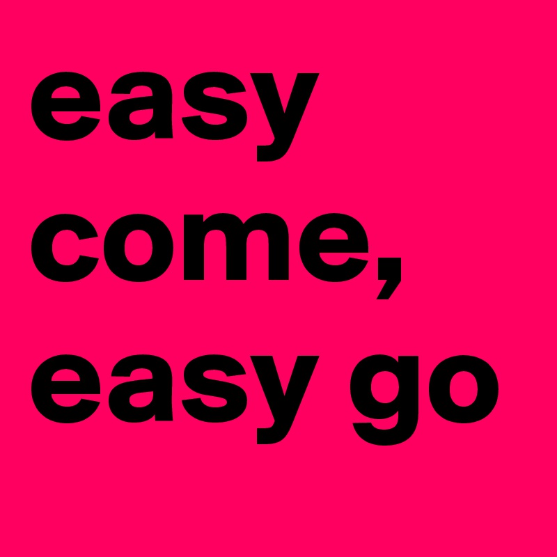 easy come, easy go