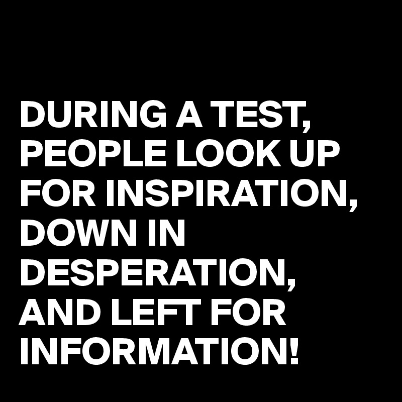 

DURING A TEST, PEOPLE LOOK UP FOR INSPIRATION, DOWN IN DESPERATION, AND LEFT FOR INFORMATION!