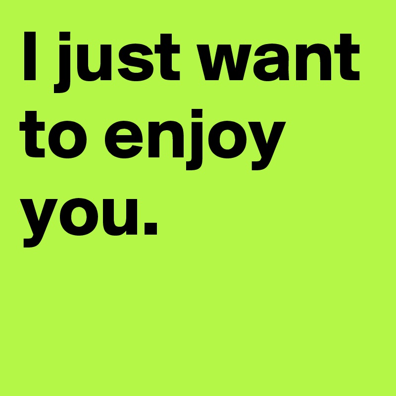 I just want to enjoy you.
