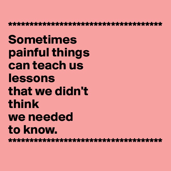 
************************************
Sometimes 
painful things 
can teach us 
lessons 
that we didn't 
think 
we needed 
to know.
************************************