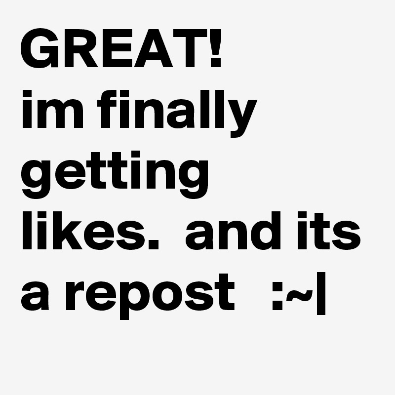 GREAT!
im finally getting likes.  and its a repost   :~|