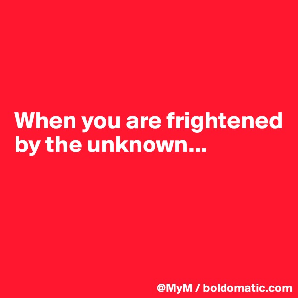 



When you are frightened by the unknown...




