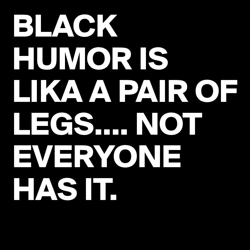 BLACK HUMOR IS LIKA A PAIR OF LEGS.... NOT EVERYONE HAS IT.