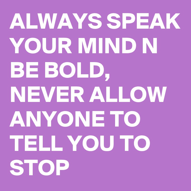 ALWAYS SPEAK YOUR MIND N BE BOLD, NEVER ALLOW ANYONE TO TELL YOU TO STOP