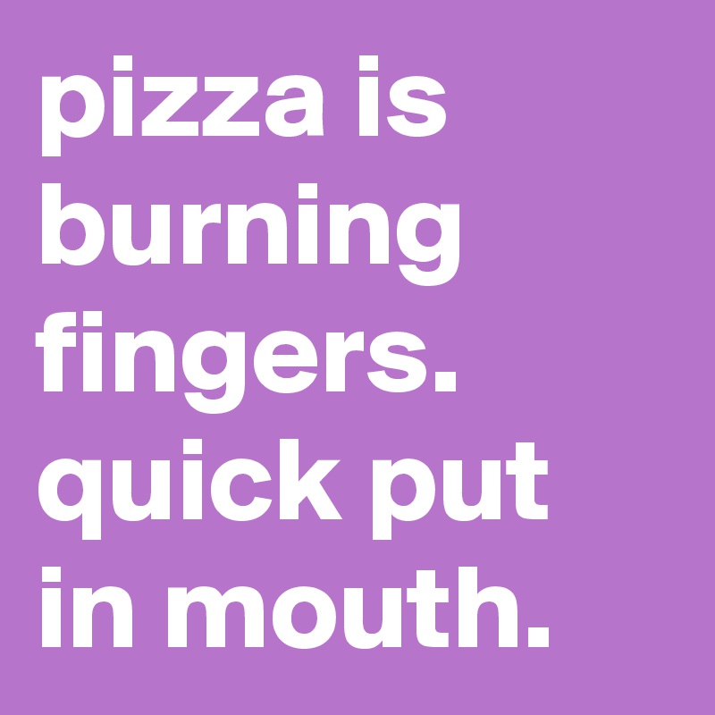 pizza is burning fingers. quick put in mouth.